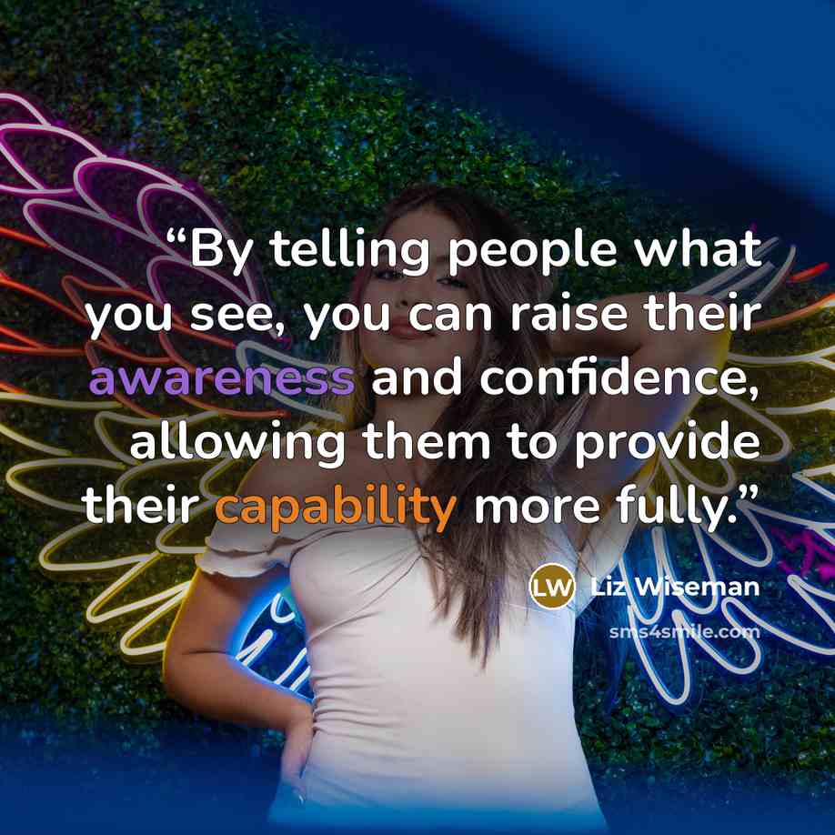 “By telling people what you see, you can raise their awareness and confidence, allowing them to provide their capability more fully.” quote by Liz Wiseman