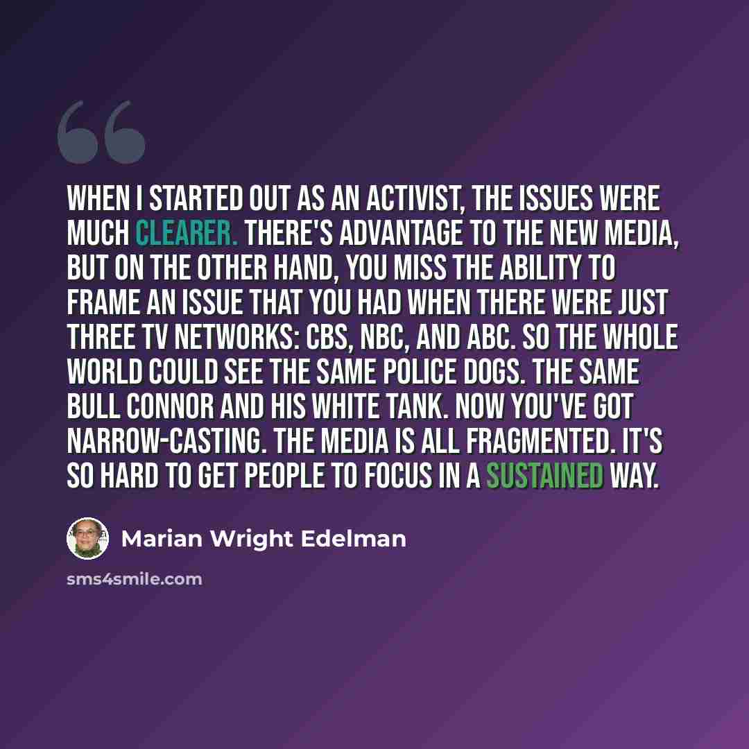 “When I started out as an activist, the issues were much clearer. There's advantage to the new media, but on the other hand, you miss the ability to frame an issue that you had when there were just three TV networks: CBS, NBC, and ABC. So the whole world could see the same police dogs. The same…” quote by Marian Wright Edelman