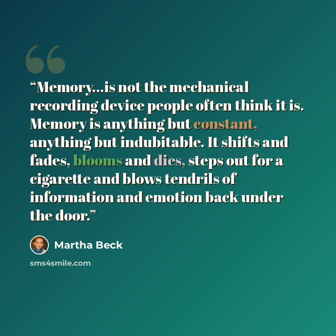 “Memory…is not the mechanical recording device people often think it is. Memory is anything but constant, anything but indubitable. It shifts and fades, blooms and dies, steps out for a cigarette and blows tendrils of information and emotion back under the door.” quote by Martha Beck