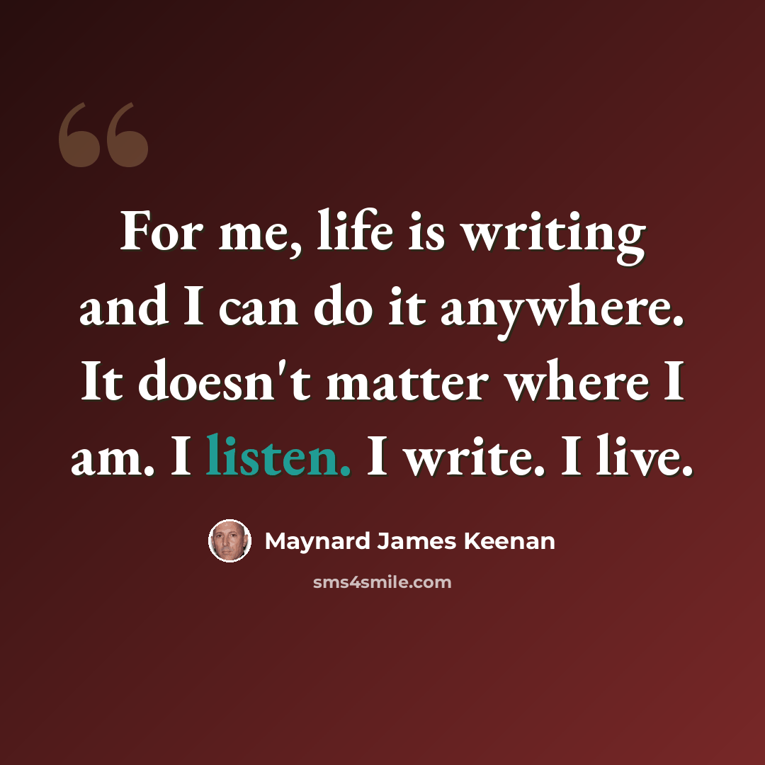“For me, life is writing and I can do it anywhere. It doesn't matter where I am. I listen. I write. I live.” quote by Maynard James Keenan