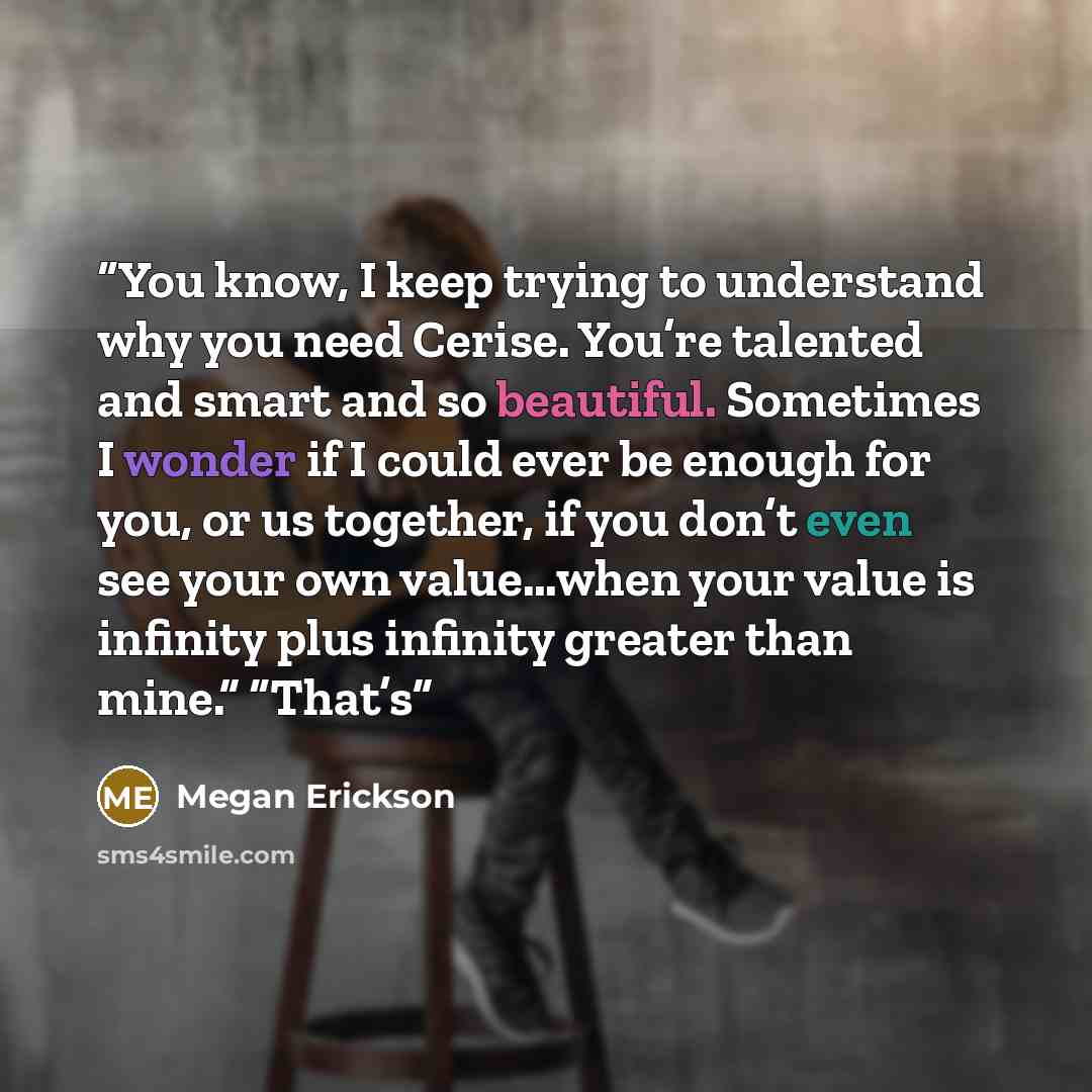 “You know, I keep trying to understand why you need Cerise. You’re talented and smart and so beautiful. Sometimes I wonder if I could ever be enough for you, or us together, if you don’t even see your own value…when your value is infinity plus infinity greater than mine.” “That’s” quote by Megan Erickson