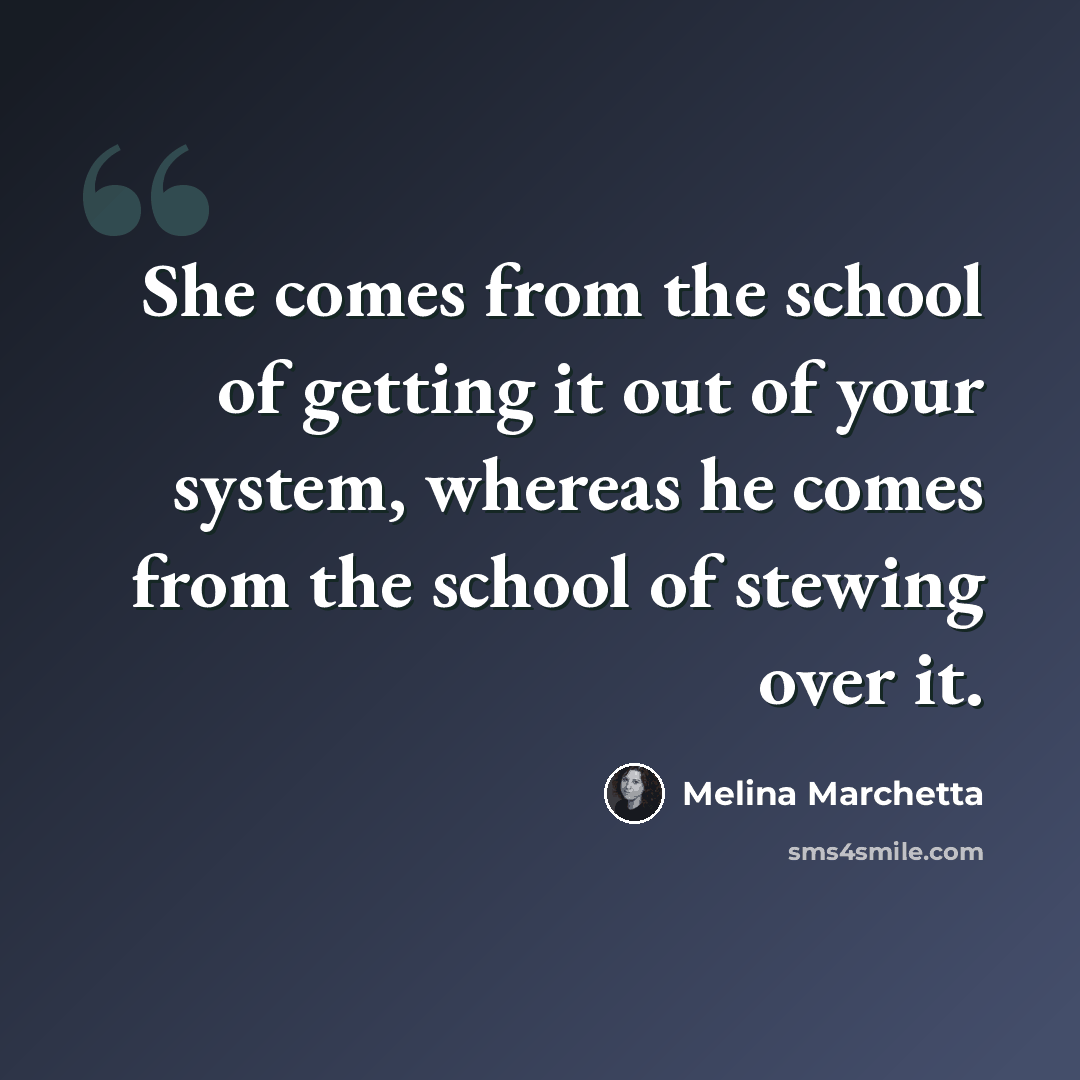 “She comes from the school of getting it out of your system, whereas he comes from the school of stewing over it.” quote by Melina Marchetta