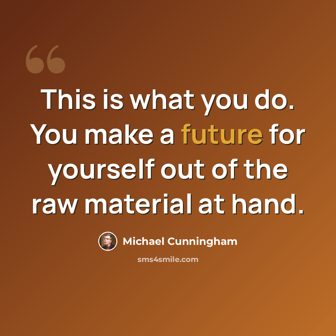 “This is what you do. You make a future for yourself out of the raw material at hand.” quote by Michael Cunningham