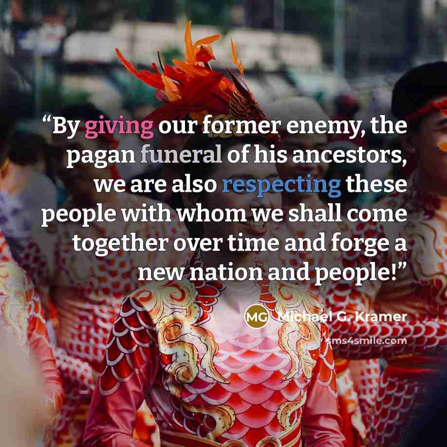 “By giving our former enemy, the pagan funeral of his ancestors, we are also respecting these people with whom we shall come together over time and forge a new nation and people!” quote by Michael G. Kramer