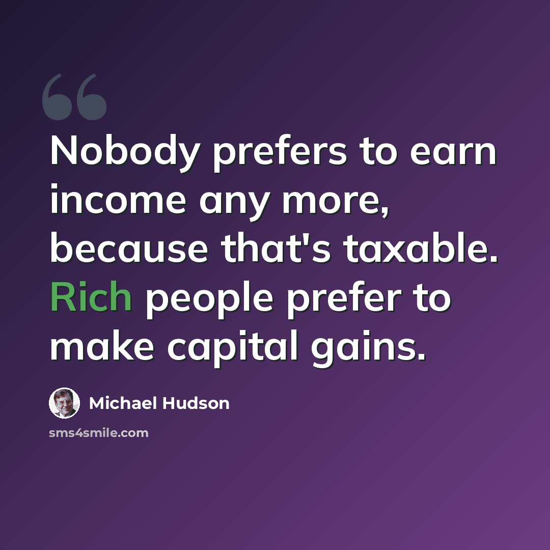 “Nobody prefers to earn income any more, because that's taxable. Rich people prefer to make capital gains.” quote by Michael Hudson