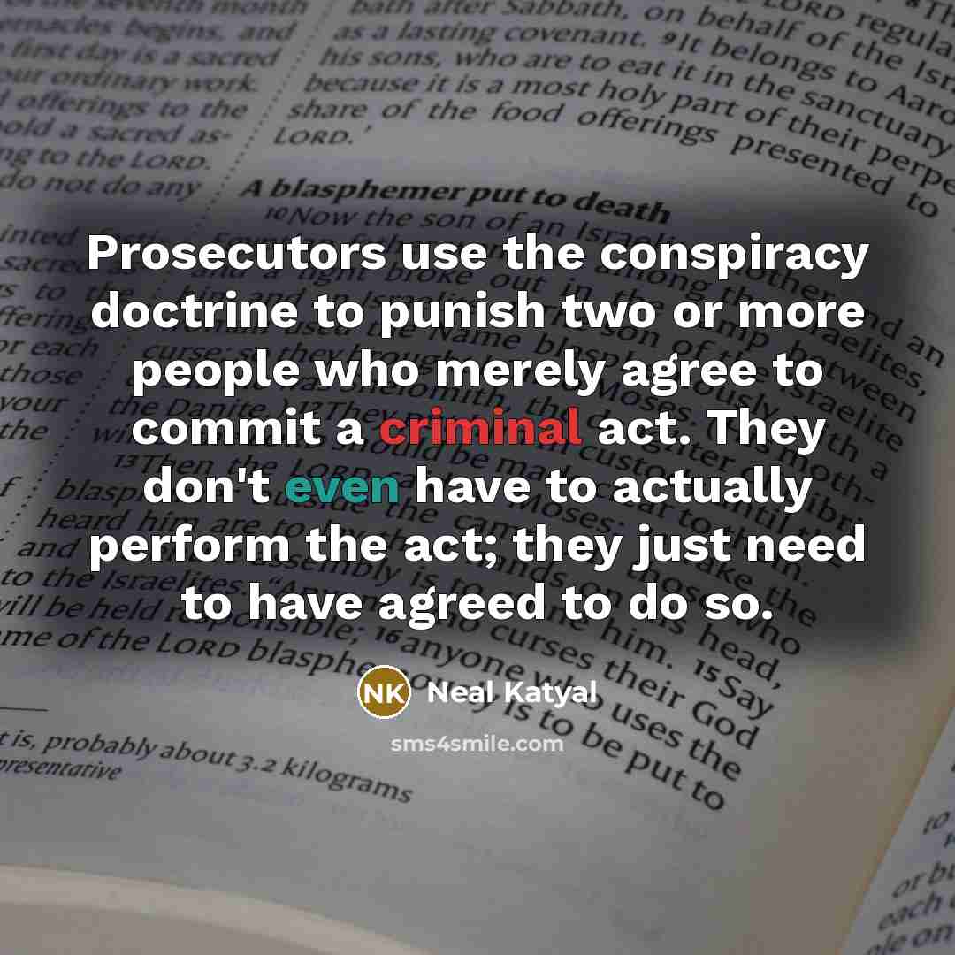 “Prosecutors use the conspiracy doctrine to punish two or more people who merely agree to commit a criminal act. They don't even have to actually perform the act; they just need to have agreed to do so.” quote by Neal Katyal