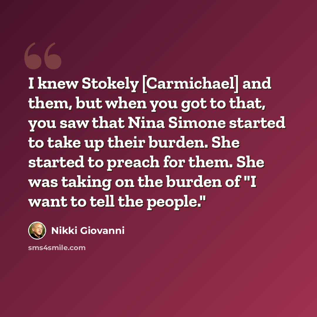 “I knew Stokely [Carmichael] and them, but when you got to that, you saw that Nina Simone started to take up their burden. She started to preach for them. She was taking on the burden of "I want to tell the people."” quote by Nikki Giovanni