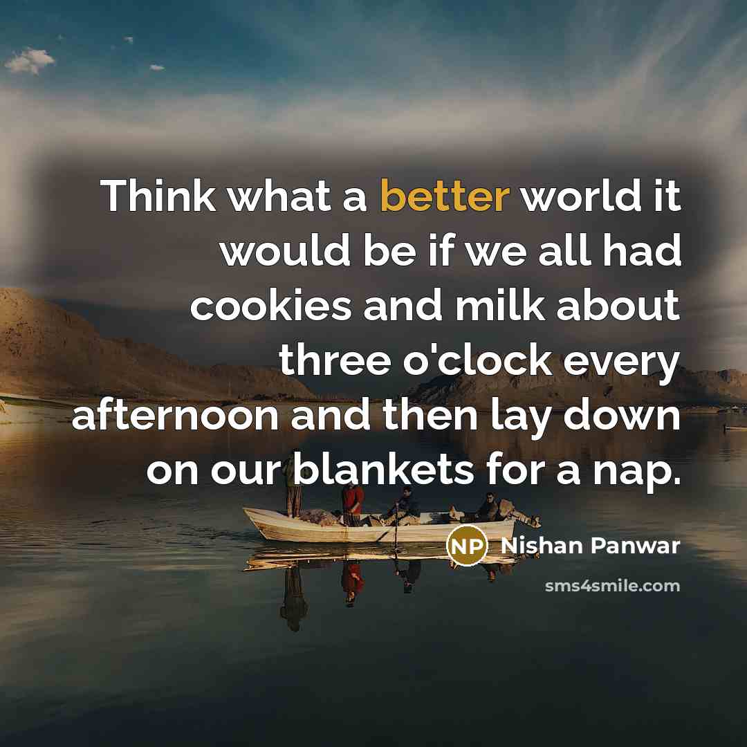 “Think what a better world it would be if we all had cookies and milk about three o'clock every afternoon and then lay down on our blankets for a nap.” quote by Nishan Panwar