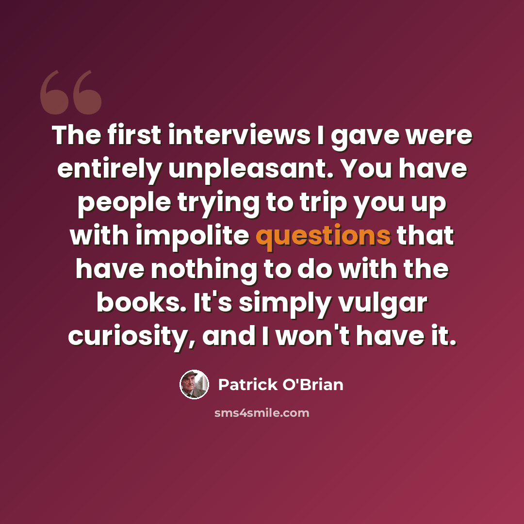 “The first interviews I gave were entirely unpleasant. You have people trying to trip you up with impolite questions that have nothing to do with the books. It's simply vulgar curiosity, and I won't have it.” quote by Patrick O'Brian