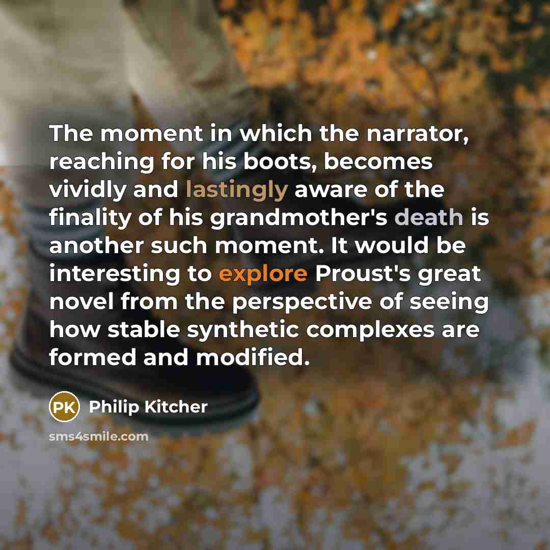 “The moment in which the narrator, reaching for his boots, becomes vividly and lastingly aware of the finality of his grandmother's death is another such moment. It would be interesting to explore Proust's great novel from the perspective of seeing how stable synthetic complexes are formed and…” quote by Philip Kitcher