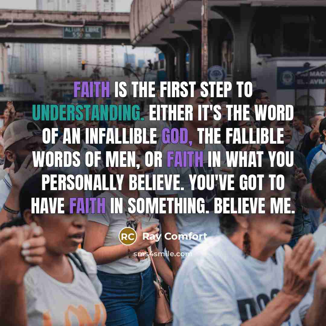 “Faith is the first step to understanding. Either it's the Word of an infallible God, the fallible words of men, or faith in what you personally believe. You've got to have faith in something. Believe me.” quote by Ray Comfort