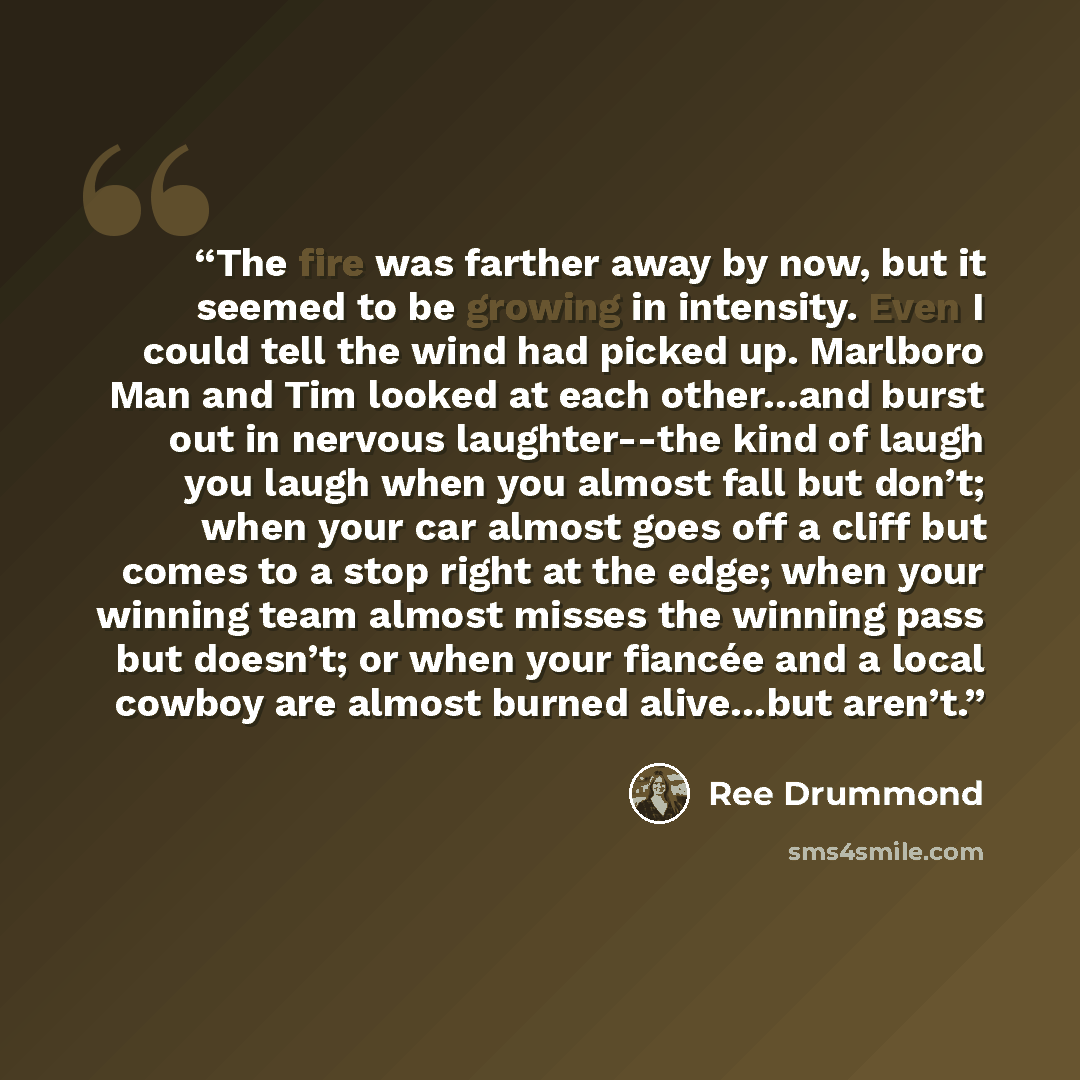 “The fire was farther away by now, but it seemed to be growing in intensity. Even I could tell the wind had picked up. Marlboro Man and Tim looked at each other…and burst out in nervous laughter--the kind of laugh you laugh when you almost fall but don’t; when your car almost goes off a cliff but…” quote by Ree Drummond