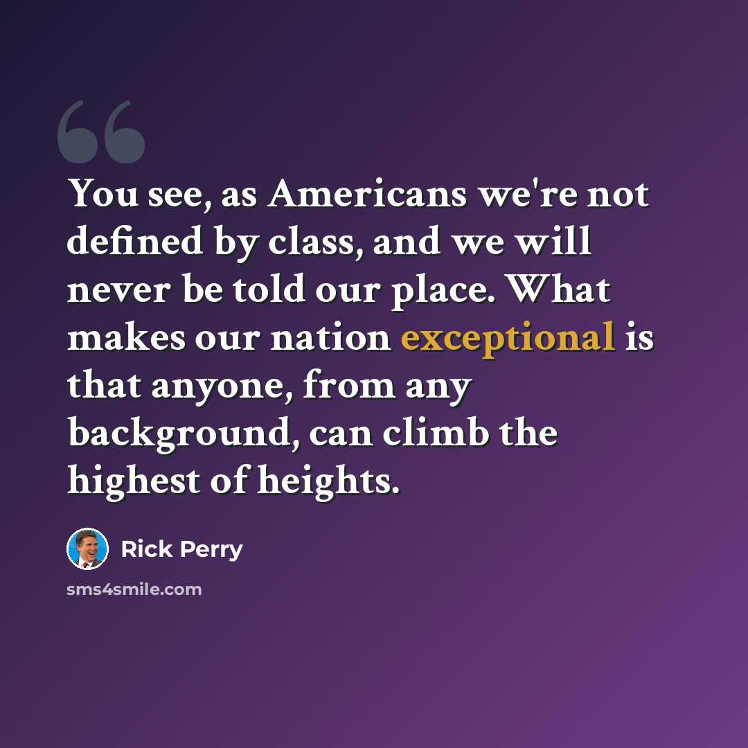 “You see, as Americans we're not defined by class, and we will never be told our place. What makes our nation exceptional is that anyone, from any background, can climb the highest of heights.” quote by Rick Perry