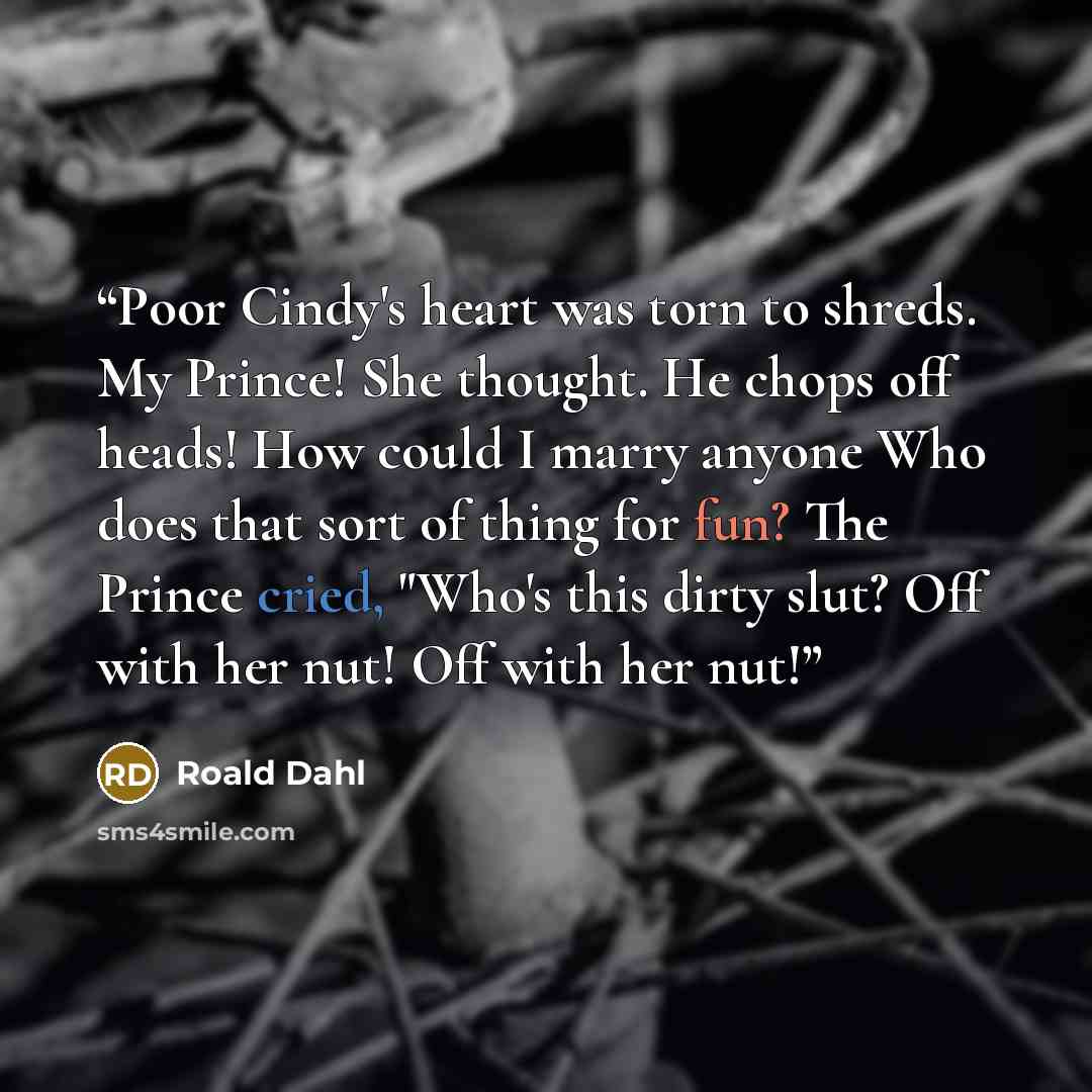 “Poor Cindy's heart was torn to shreds. My Prince! She thought. He chops off heads! How could I marry anyone Who does that sort of thing for fun? The Prince cried, "Who's this dirty slut? Off with her nut! Off with her nut!” quote by Roald Dahl