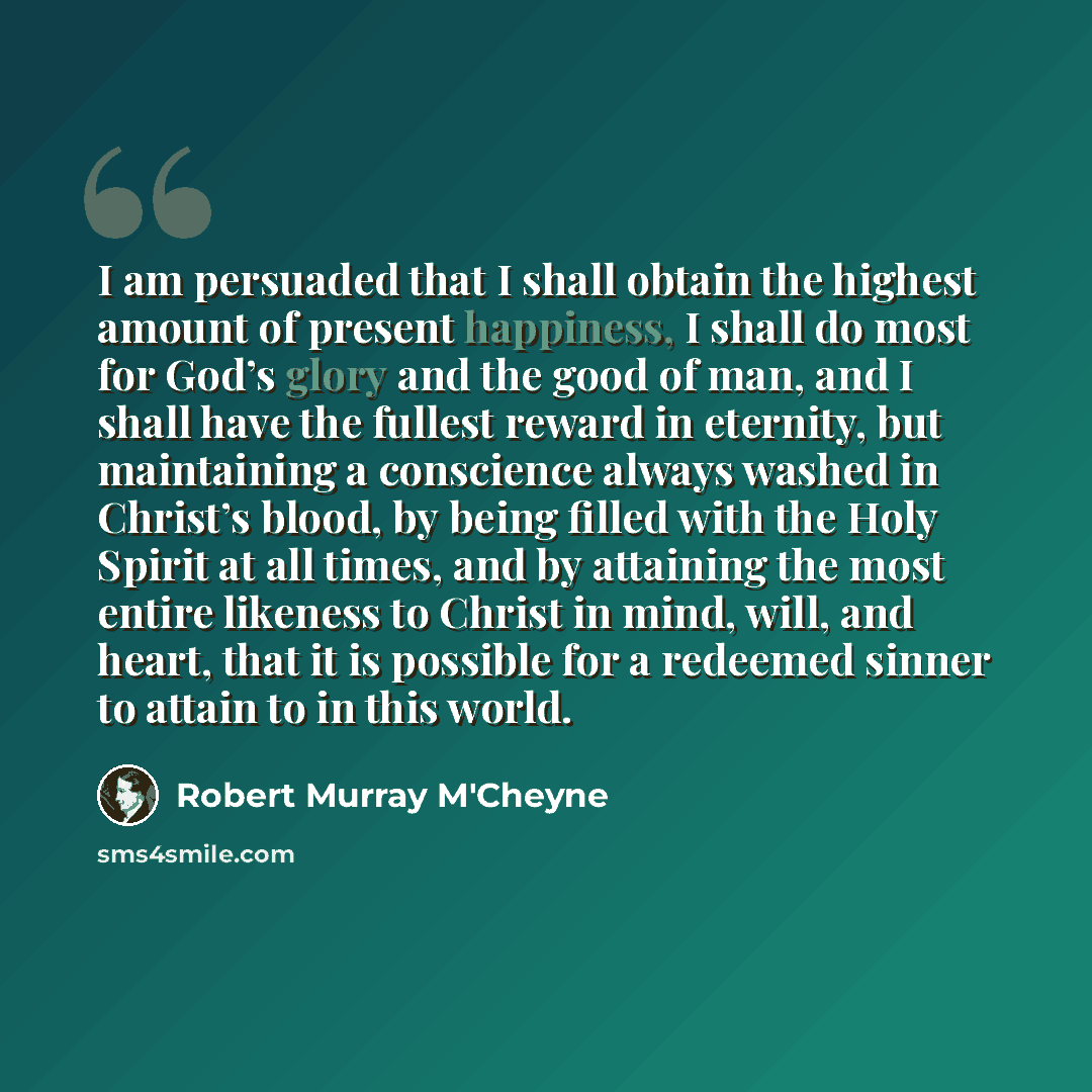 “I am persuaded that I shall obtain the highest amount of present happiness, I shall do most for God’s glory and the good of man, and I shall have the fullest reward in eternity, but maintaining a conscience always washed in Christ’s blood, by being filled with the Holy Spirit at all times, and by…” quote by Robert Murray M'Cheyne