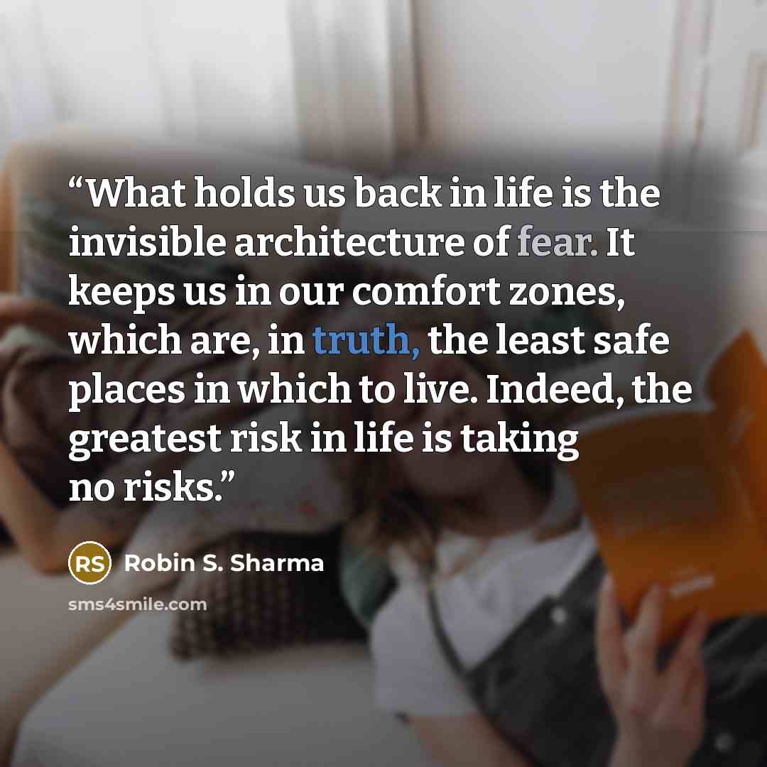 “What holds us back in life is the invisible architecture of fear. It keeps us in our comfort zones, which are, in truth, the least safe places in which to live. Indeed, the greatest risk in life is taking no risks.” quote by Robin S. Sharma