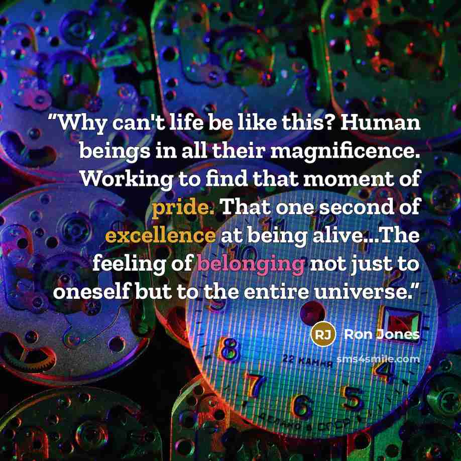 “Why can't life be like this? Human beings in all their magnificence. Working to find that moment of pride. That one second of excellence at being alive...The feeling of belonging not just to oneself but to the entire universe.” quote by Ron Jones