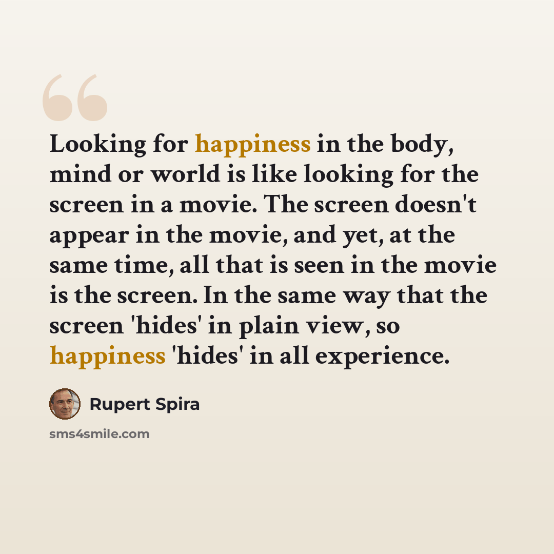 “Looking for happiness in the body, mind or world is like looking for the screen in a movie. The screen doesn't appear in the movie, and yet, at the same time, all that is seen in the movie is the screen. In the same way that the screen 'hides' in plain view, so happiness 'hides' in all experience.” quote by Rupert Spira