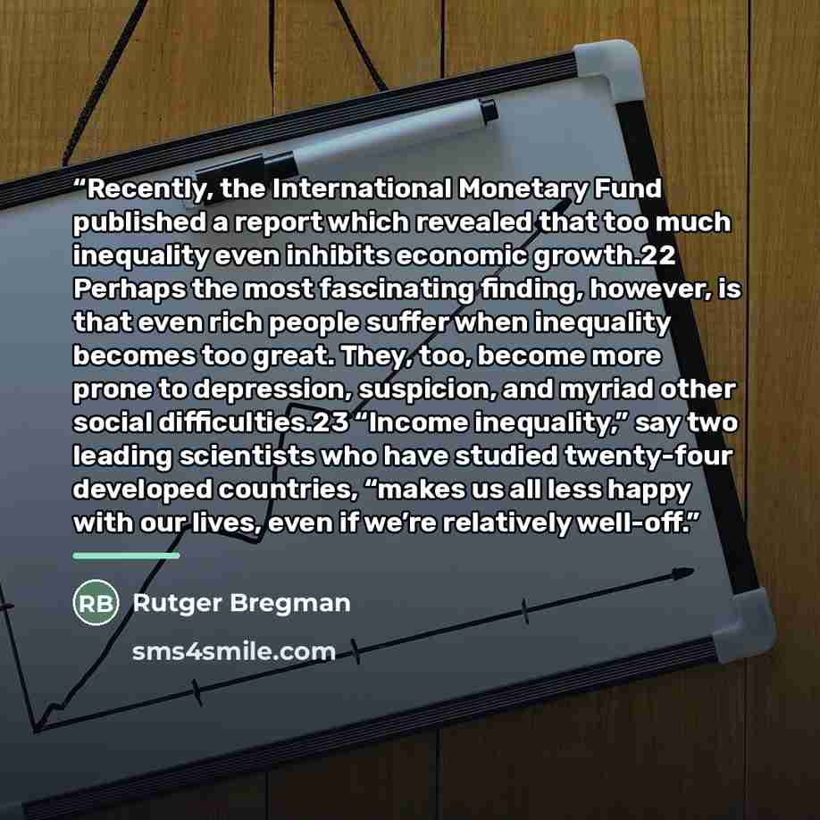 “Recently, the International Monetary Fund published a report which revealed that too much inequality even inhibits economic growth.22 Perhaps the most fascinating finding, however, is that even rich people suffer when inequality becomes too great. They, too, become more prone to depression…” quote by Rutger Bregman