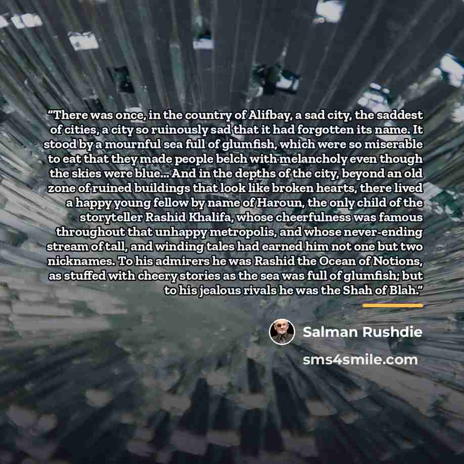 “There was once, in the country of Alifbay, a sad city, the saddest of cities, a city so ruinously sad that it had forgotten its name. It stood by a mournful sea full of glumfish, which were so miserable to eat that they made people belch with melancholy even though the skies were blue... And in…” quote by Salman Rushdie