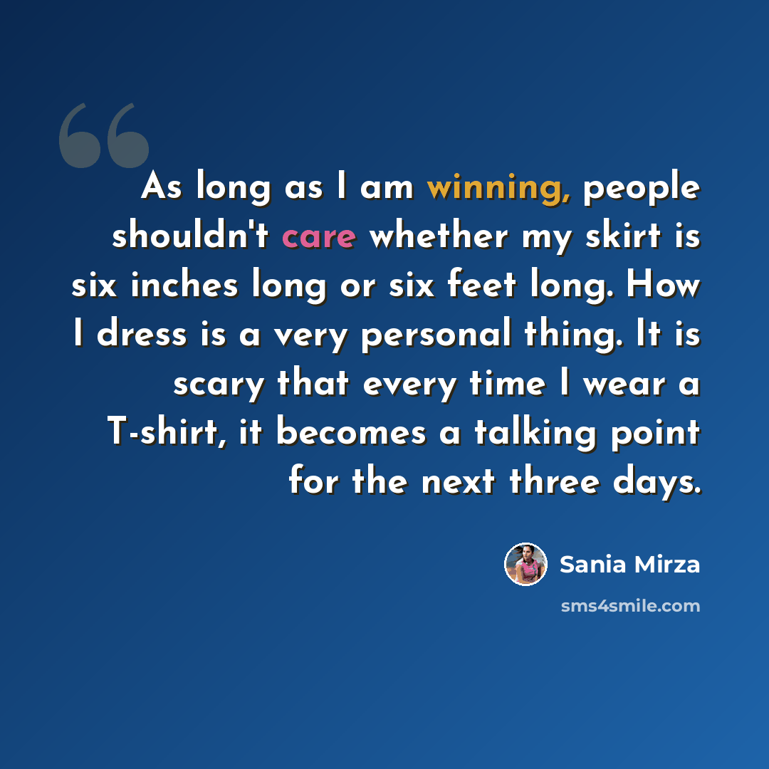 “As long as I am winning, people shouldn't care whether my skirt is six inches long or six feet long. How I dress is a very personal thing. It is scary that every time I wear a T-shirt, it becomes a talking point for the next three days.” quote by Sania Mirza