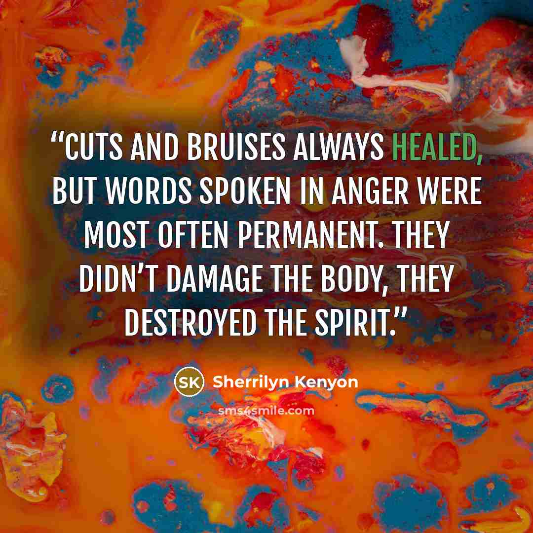 “Cuts and bruises always healed, but words spoken in anger were most often permanent. They didn’t damage the body, they destroyed the spirit.” quote by Sherrilyn Kenyon