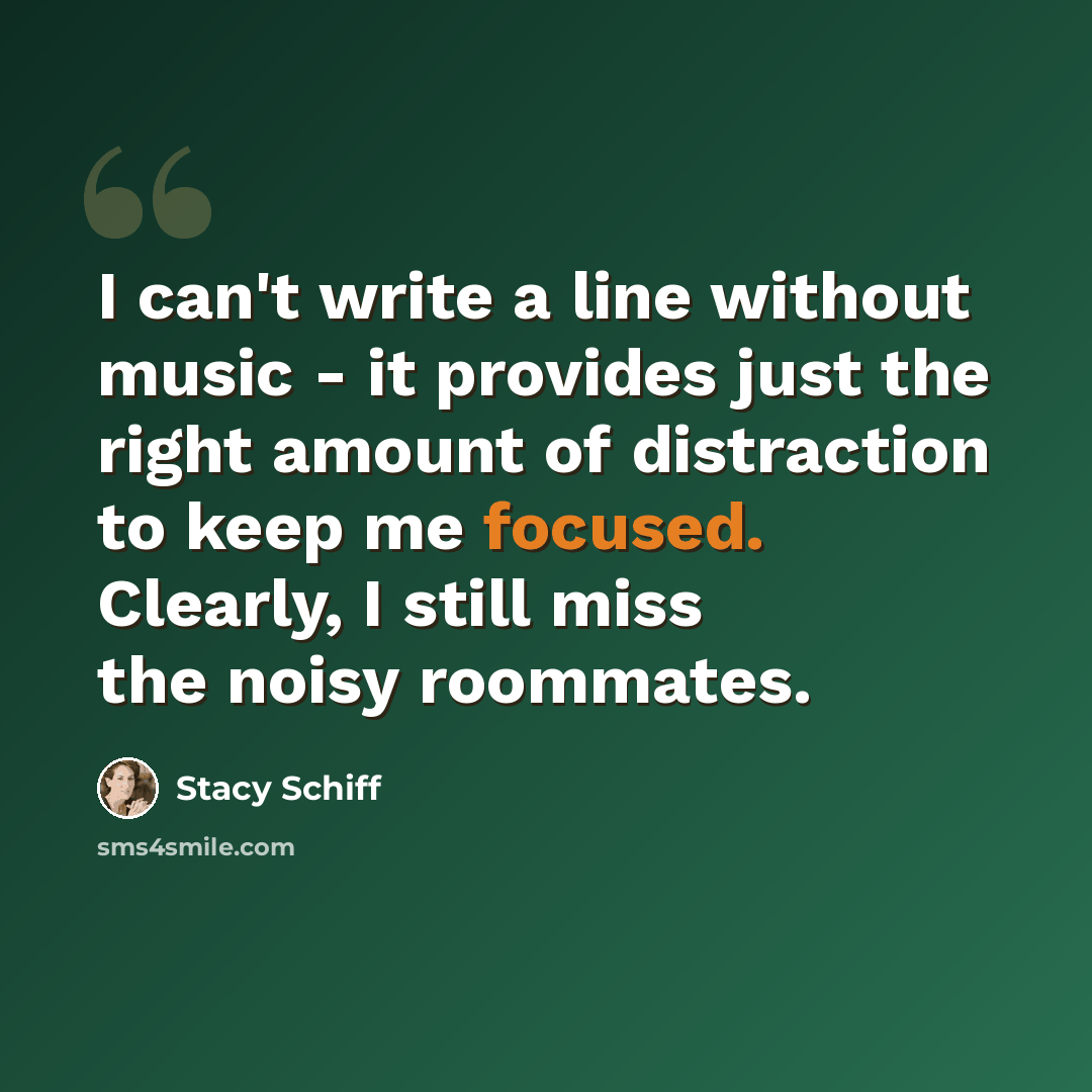 “I can't write a line without music - it provides just the right amount of distraction to keep me focused. Clearly, I still miss the noisy roommates.” quote by Stacy Schiff