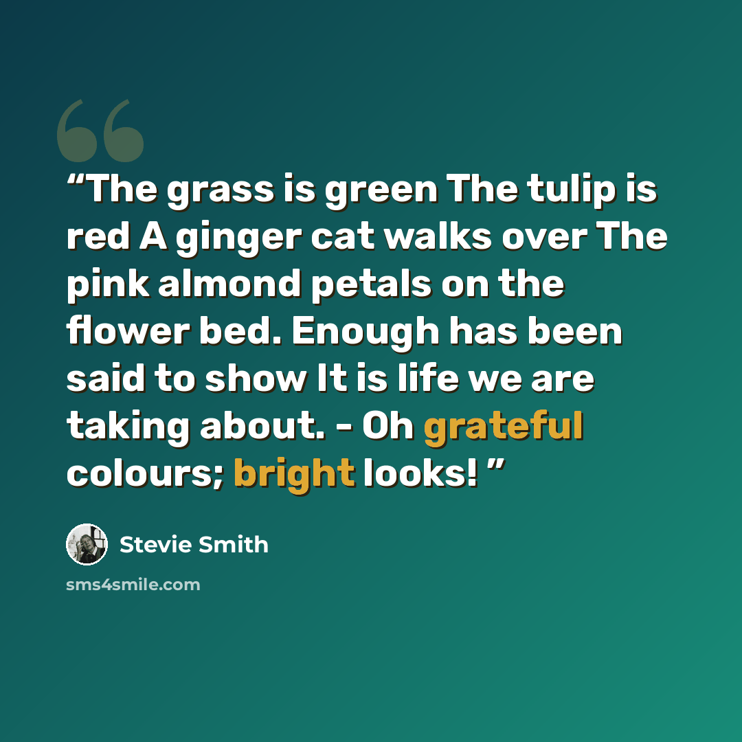 “The grass is green The tulip is red A ginger cat walks over The pink almond petals on the flower bed. Enough has been said to show It is life we are taking about. - Oh grateful colours; bright looks!” quote by Stevie Smith