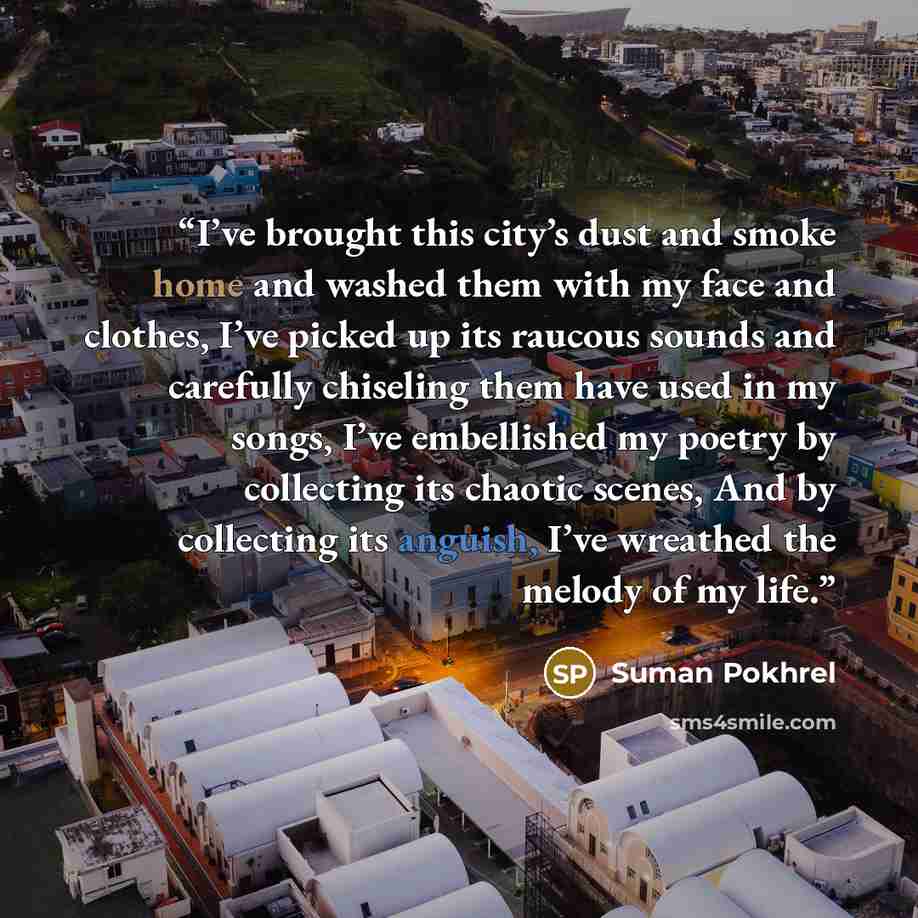 “I’ve brought this city’s dust and smoke home and washed them with my face and clothes, I’ve picked up its raucous sounds and carefully chiseling them have used in my songs, I’ve embellished my poetry by collecting its chaotic scenes, And by collecting its anguish, I’ve wreathed the melody of my…” quote by Suman Pokhrel