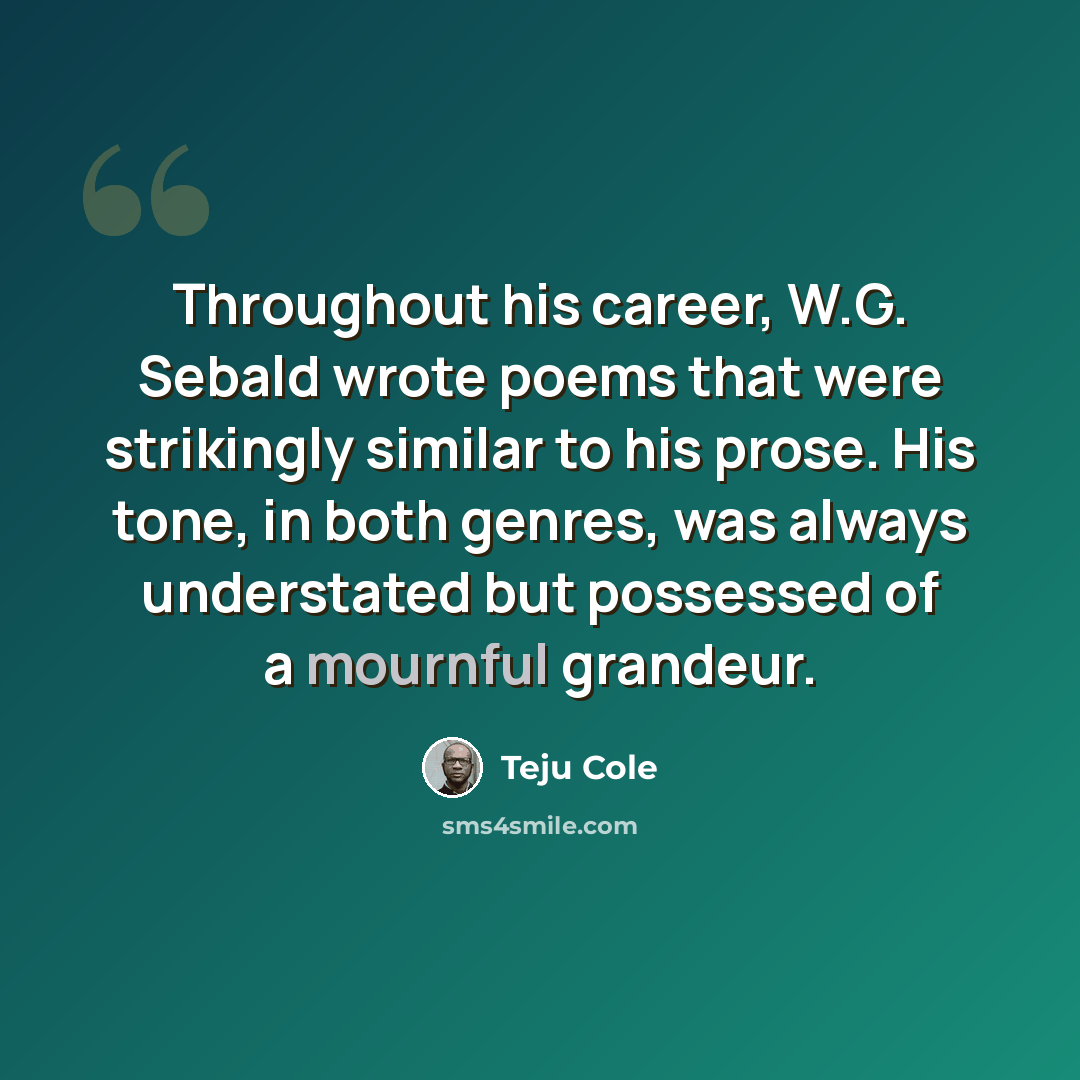 “Throughout his career, W.G. Sebald wrote poems that were strikingly similar to his prose. His tone, in both genres, was always understated but possessed of a mournful grandeur.” quote by Teju Cole