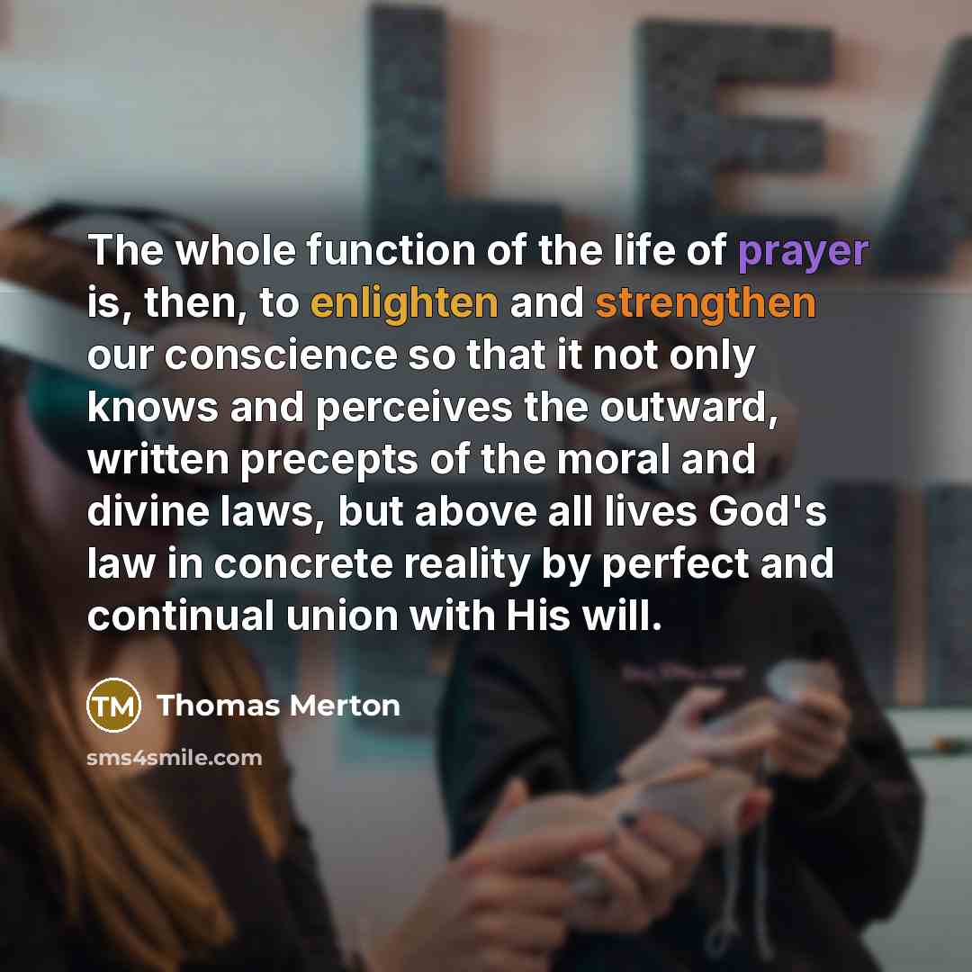 “The whole function of the life of prayer is, then, to enlighten and strengthen our conscience so that it not only knows and perceives the outward, written precepts of the moral and divine laws, but above all lives God's law in concrete reality by perfect and continual union with His will.” quote by Thomas Merton