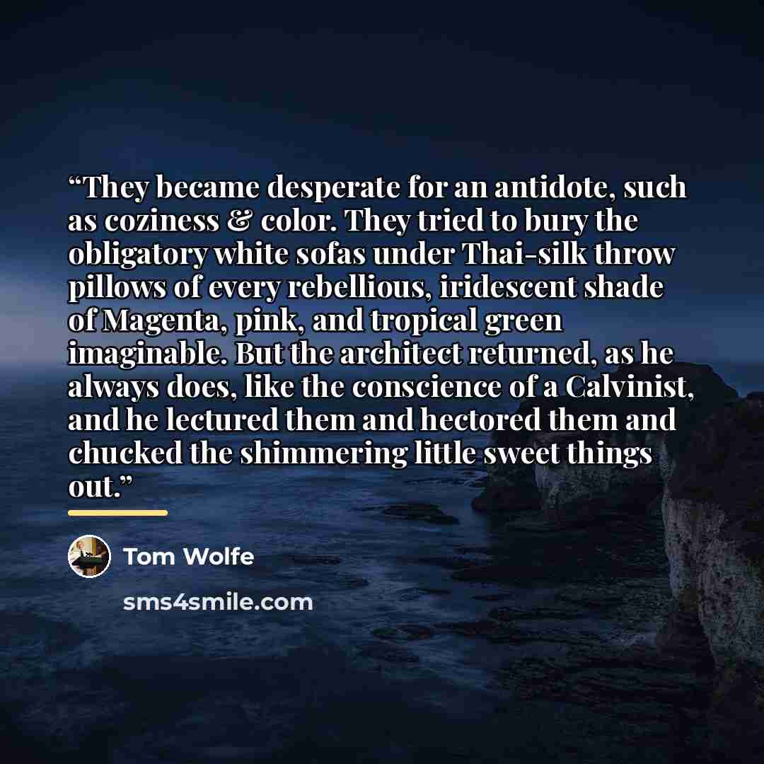 “They became desperate for an antidote, such as coziness & color. They tried to bury the obligatory white sofas under Thai-silk throw pillows of every rebellious, iridescent shade of Magenta, pink, and tropical green imaginable. But the architect returned, as he always does, like the conscience of…” quote by Tom Wolfe