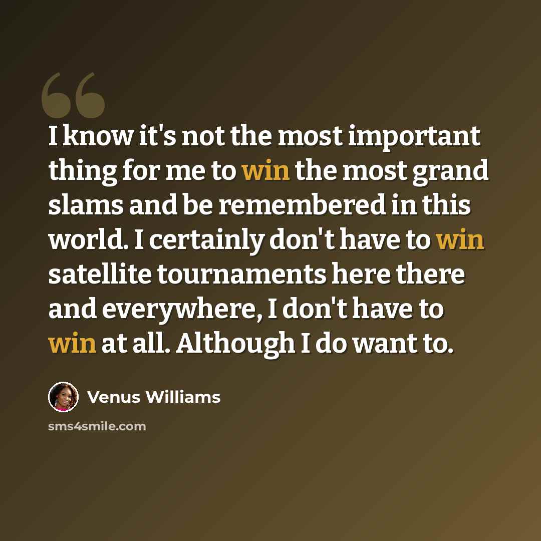 “I know it's not the most important thing for me to win the most grand slams and be remembered in this world. I certainly don't have to win satellite tournaments here there and everywhere, I don't have to win at all. Although I do want to.” quote by Venus Williams