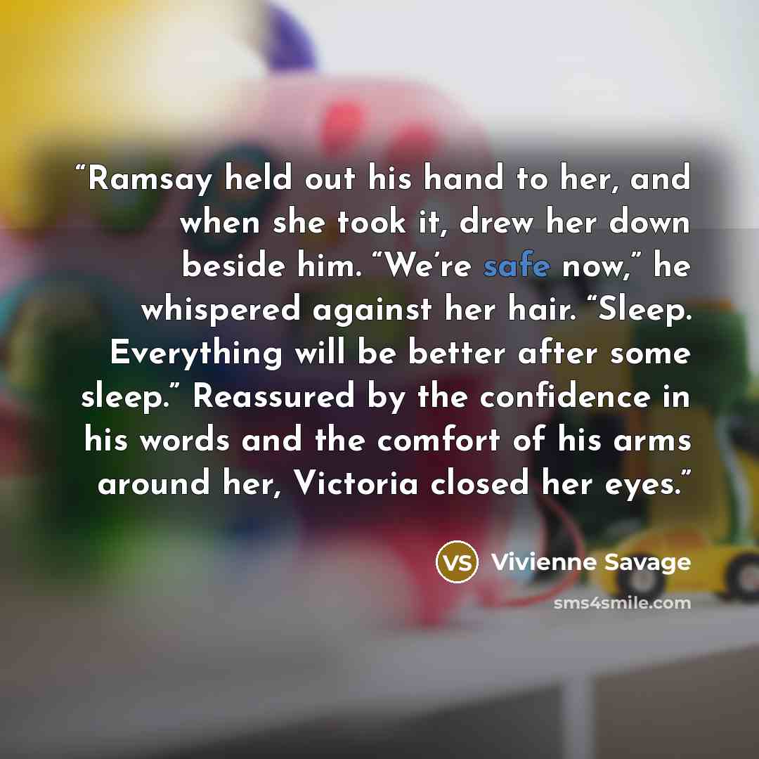 “Ramsay held out his hand to her, and when she took it, drew her down beside him. “We’re safe now,” he whispered against her hair. “Sleep. Everything will be better after some sleep.” Reassured by the confidence in his words and the comfort of his arms around her, Victoria closed her eyes.” quote by Vivienne Savage
