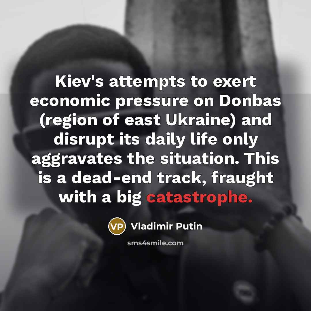 “Kiev's attempts to exert economic pressure on Donbas (region of east Ukraine) and disrupt its daily life only aggravates the situation. This is a dead-end track, fraught with a big catastrophe.” quote by Vladimir Putin