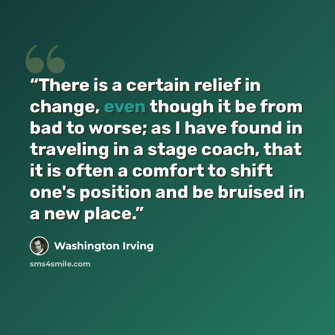 “There is a certain relief in change, even though it be from bad to worse; as I have found in traveling in a stage coach, that it is often a comfort to shift one's position and be bruised in a new place.” quote by Washington Irving