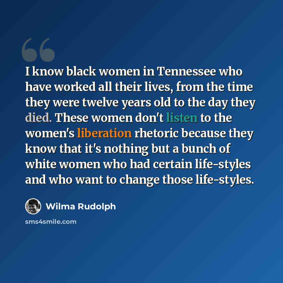 “I know black women in Tennessee who have worked all their lives, from the time they were twelve years old to the day they died. These women don't listen to the women's liberation rhetoric because they know that it's nothing but a bunch of white women who had certain life-styles and who want to…” quote by Wilma Rudolph