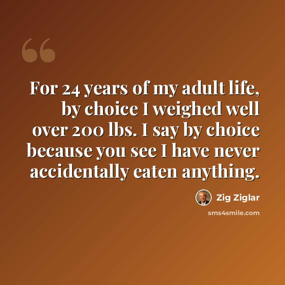 “For 24 years of my adult life, by choice I weighed well over 200 lbs. I say by choice because you see I have never accidentally eaten anything.” quote by Zig Ziglar