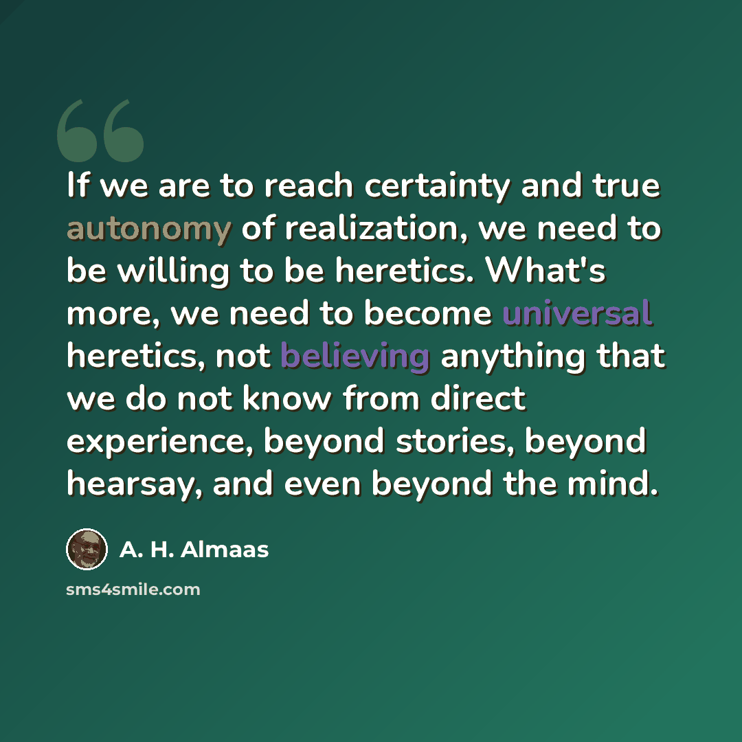 “If we are to reach certainty and true autonomy of realization, we need to be willing to be heretics. What's more, we need to become universal heretics, not believing anything that we do not know from direct experience, beyond stories, beyond hearsay, and even beyond the mind.” quote by A. H. Almaas