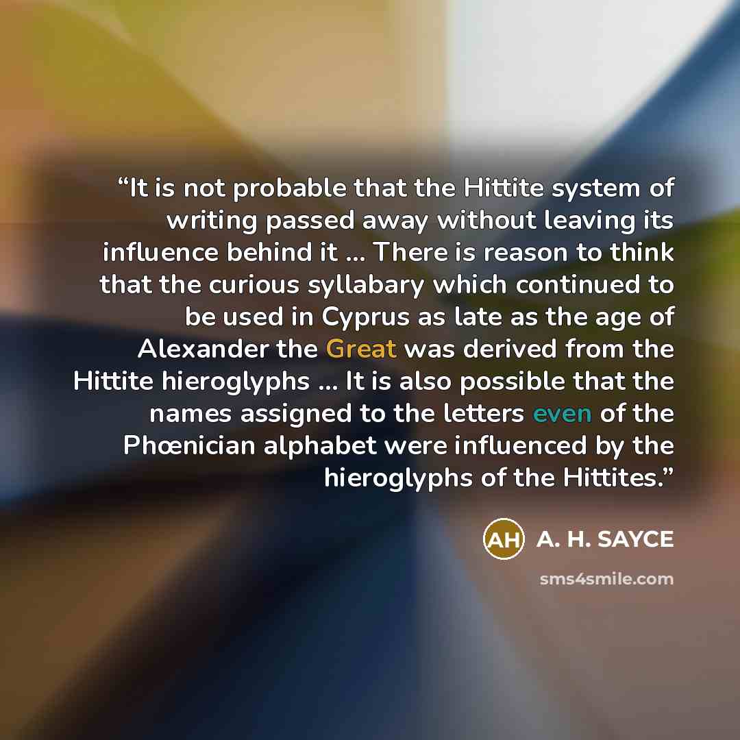“It is not probable that the Hittite system of writing passed away without leaving its influence behind it ... There is reason to think that the curious syllabary which continued to be used in Cyprus as late as the age of Alexander the Great was derived from the Hittite hieroglyphs ... It is also…” quote by A. H. SAYCE