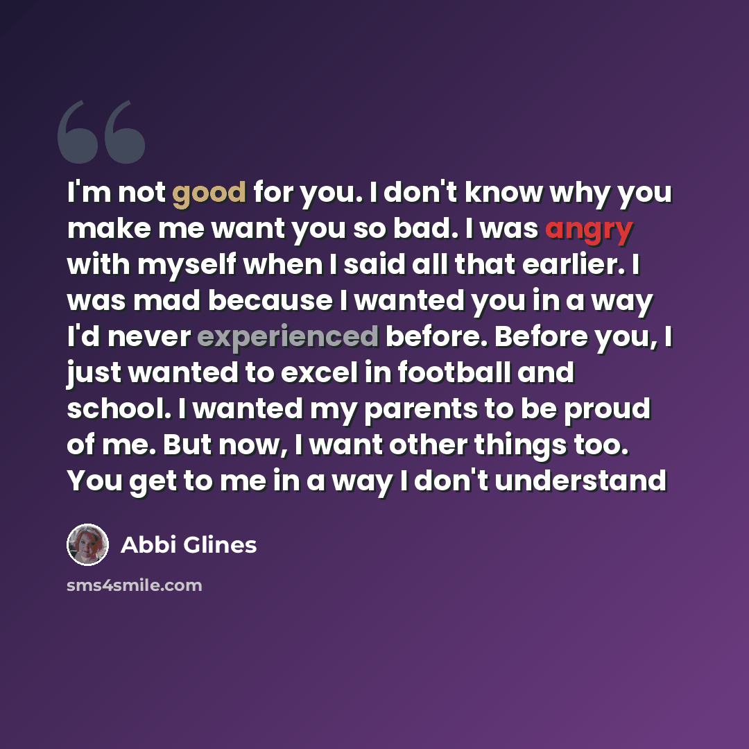 “I'm not good for you. I don't know why you make me want you so bad. I was angry with myself when I said all that earlier. I was mad because I wanted you in a way I'd never experienced before. Before you, I just wanted to excel in football and school. I wanted my parents to be proud of me. But now…” quote by Abbi Glines