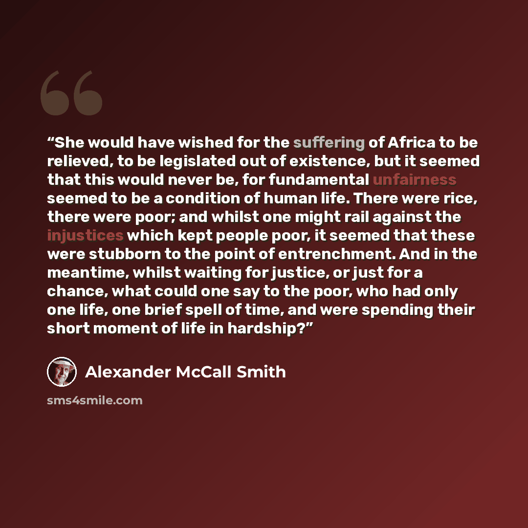 “She would have wished for the suffering of Africa to be relieved, to be legislated out of existence, but it seemed that this would never be, for fundamental unfairness seemed to be a condition of human life. There were rice, there were poor; and whilst one might rail against the injustices which…” quote by Alexander McCall Smith
