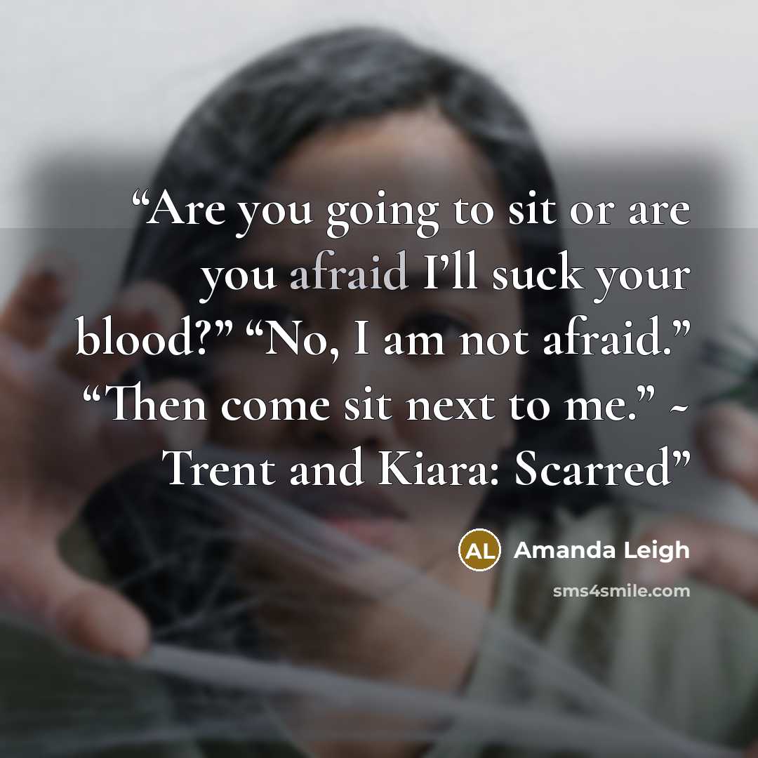 “Are you going to sit or are you afraid I’ll suck your blood?” “No, I am not afraid.” “Then come sit next to me.” ~ Trent and Kiara: Scarred” quote by Amanda Leigh