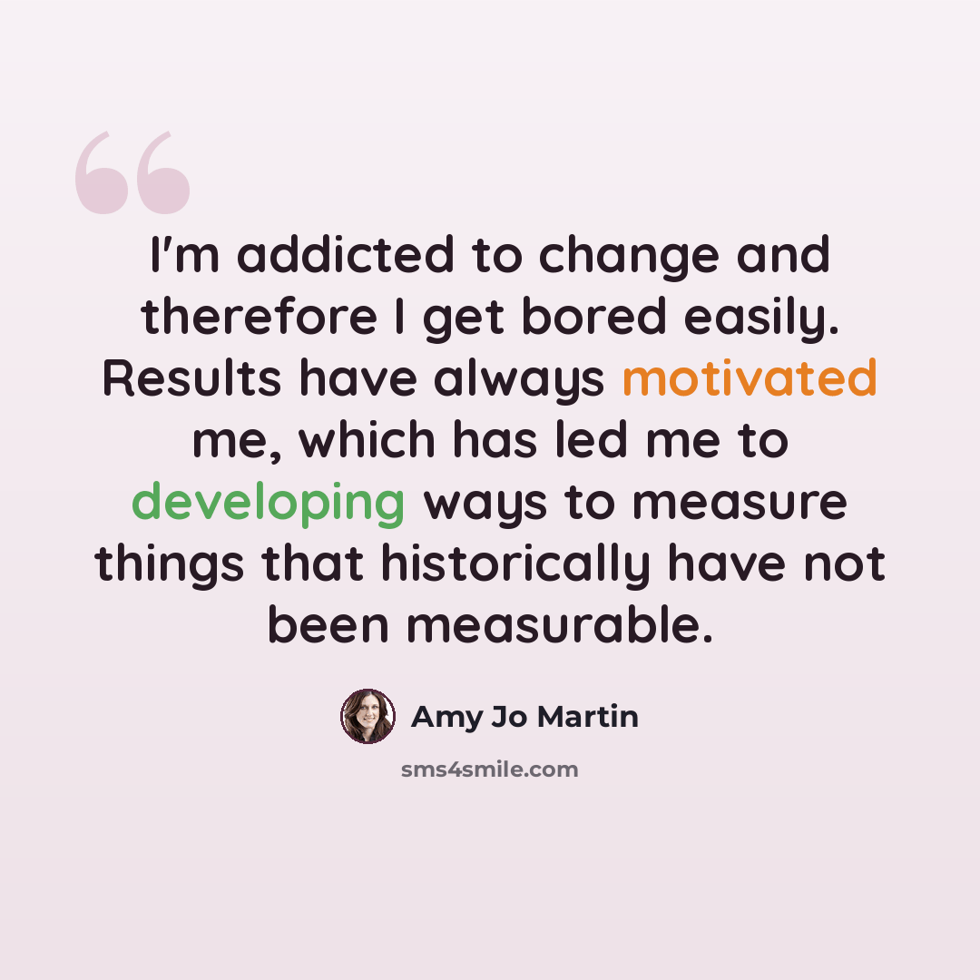 “I'm addicted to change and therefore I get bored easily. Results have always motivated me, which has led me to developing ways to measure things that historically have not been measurable.” quote by Amy Jo Martin