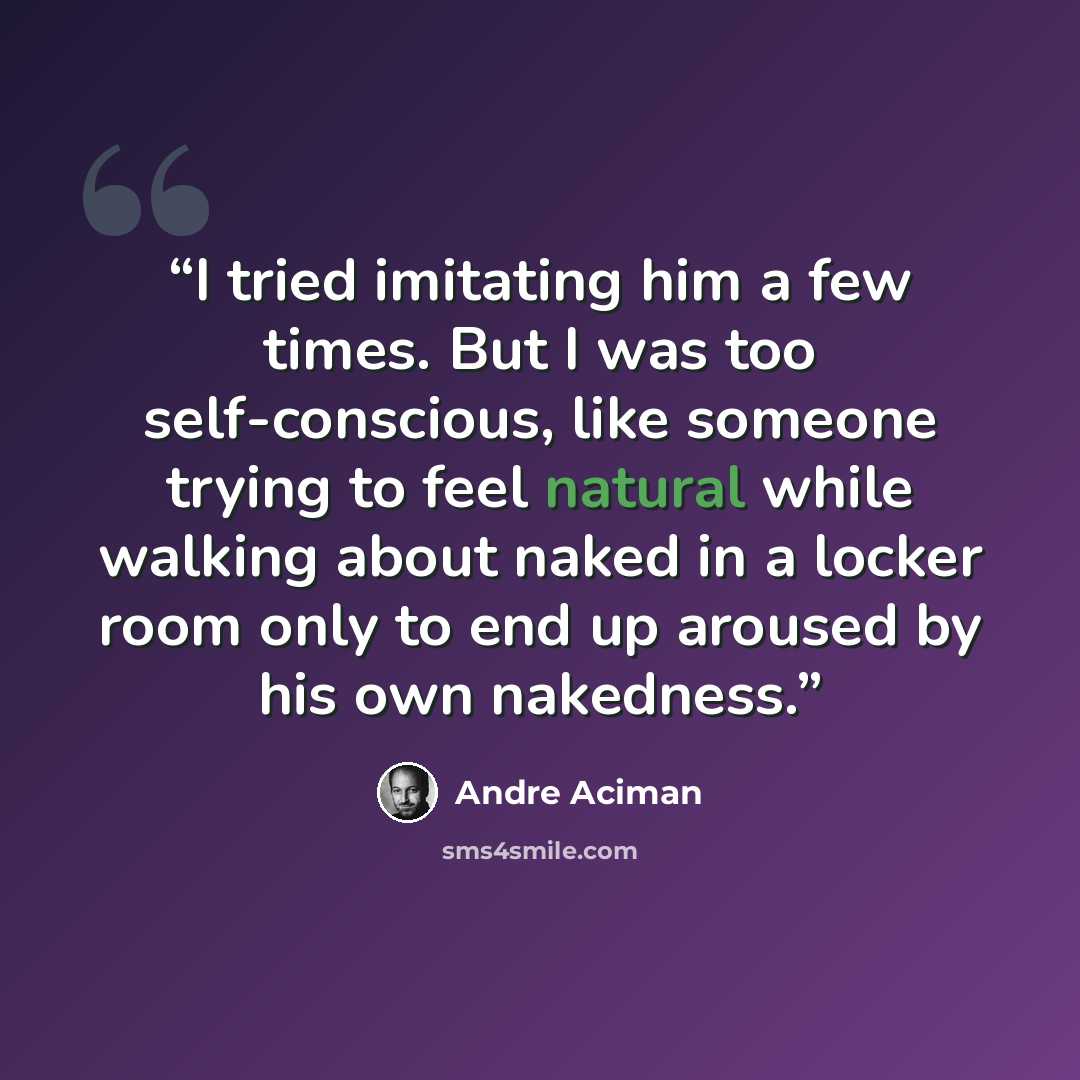 “I tried imitating him a few times. But I was too self-conscious, like someone trying to feel natural while walking about naked in a locker room only to end up aroused by his own nakedness.” quote by André Aciman