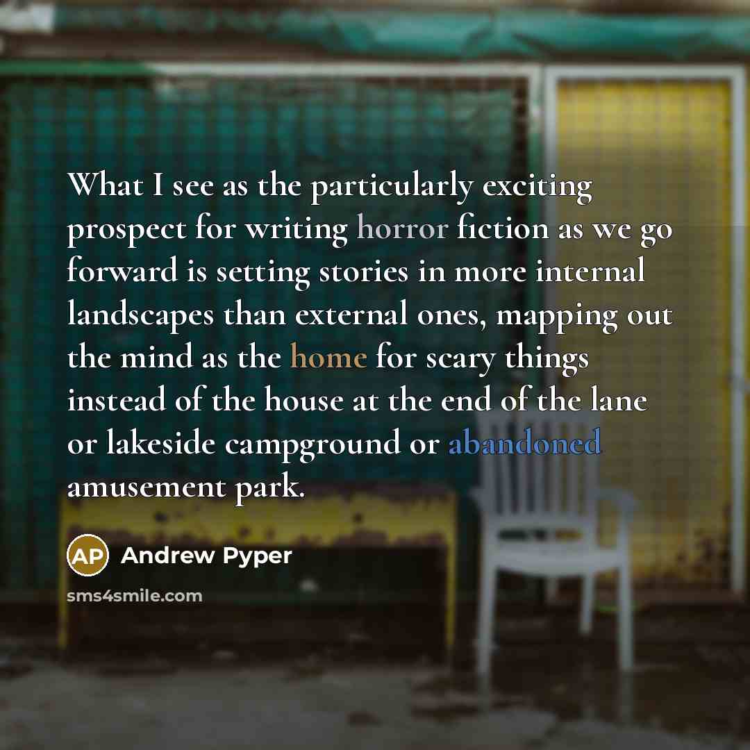 “What I see as the particularly exciting prospect for writing horror fiction as we go forward is setting stories in more internal landscapes than external ones, mapping out the mind as the home for scary things instead of the house at the end of the lane or lakeside campground or abandoned…” quote by Andrew Pyper