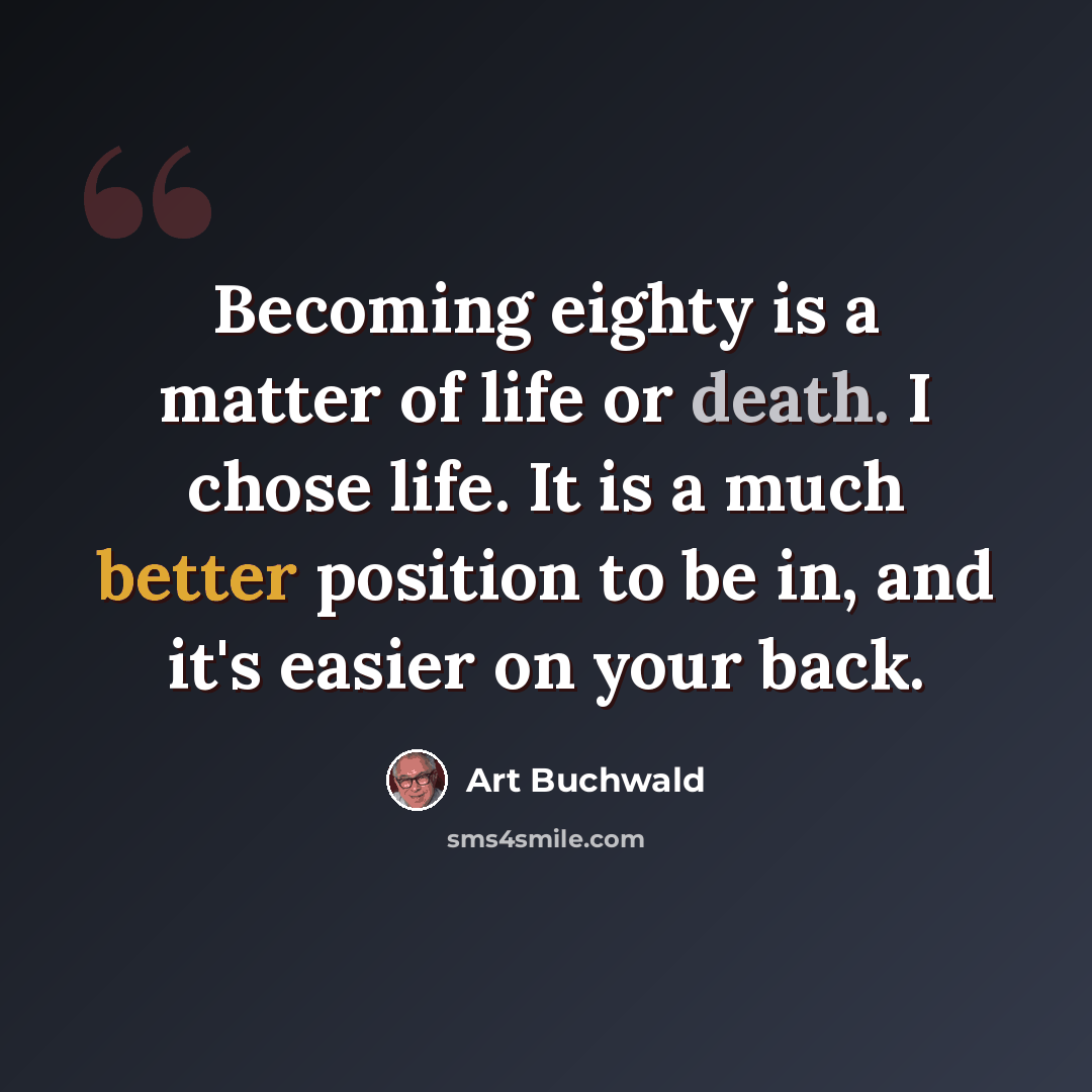 “Becoming eighty is a matter of life or death. I chose life. It is a much better position to be in, and it's easier on your back.” quote by Art Buchwald