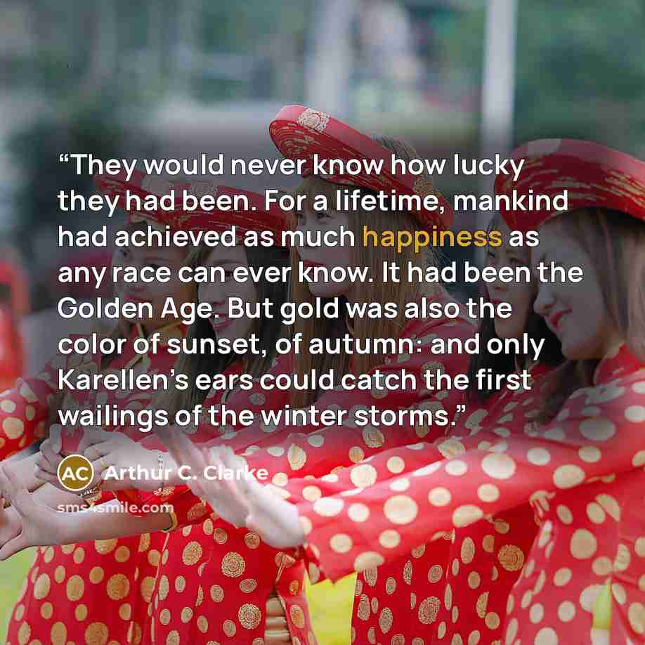 “They would never know how lucky they had been. For a lifetime, mankind had achieved as much happiness as any race can ever know. It had been the Golden Age. But gold was also the color of sunset, of autumn: and only Karellen’s ears could catch the first wailings of the winter storms.” quote by Arthur C. Clarke