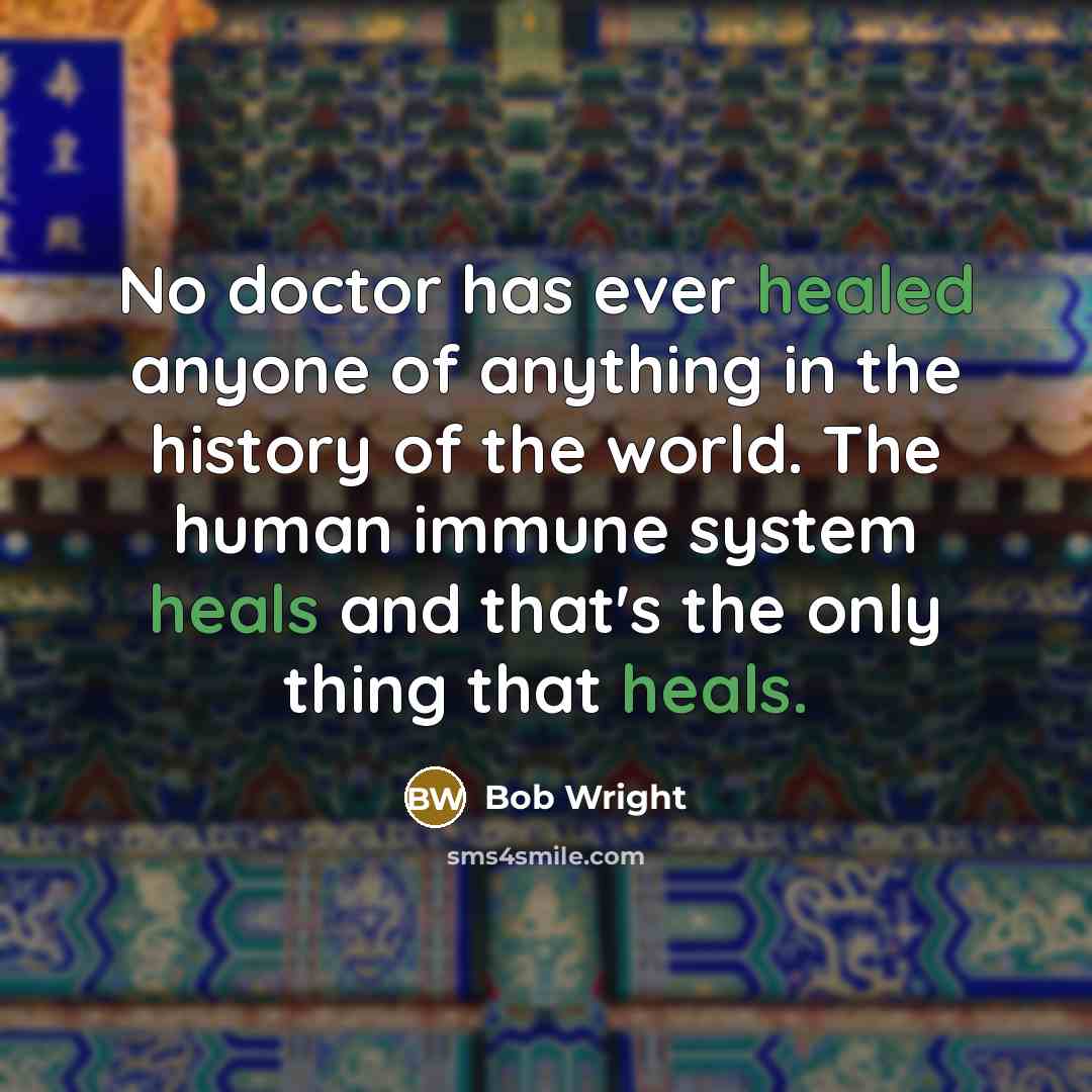 “No doctor has ever healed anyone of anything in the history of the world. The human immune system heals and that's the only thing that heals.” quote by Bob Wright