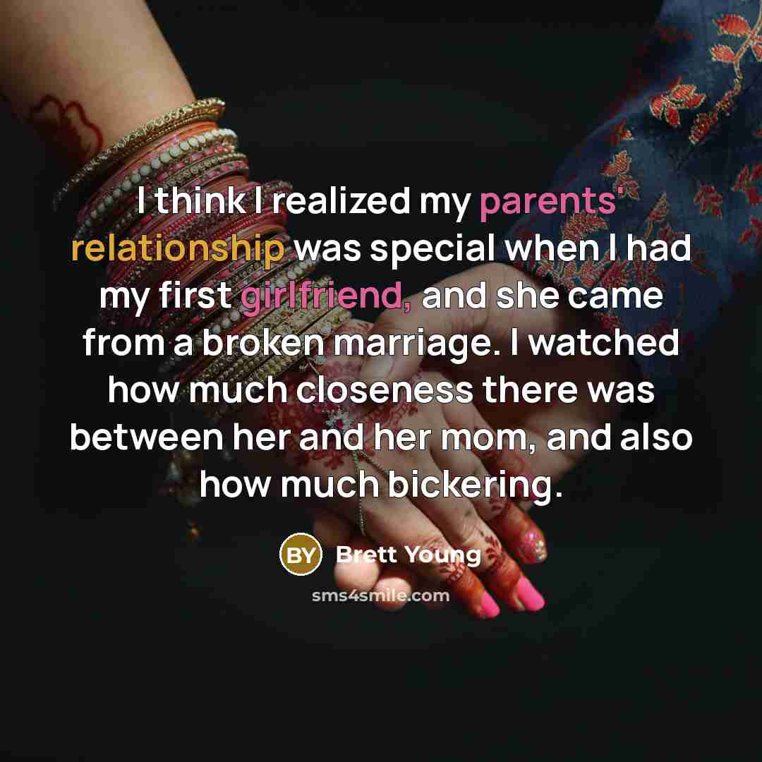 “I think I realized my parents' relationship was special when I had my first girlfriend, and she came from a broken marriage. I watched how much closeness there was between her and her mom, and also how much bickering.” quote by Brett Young